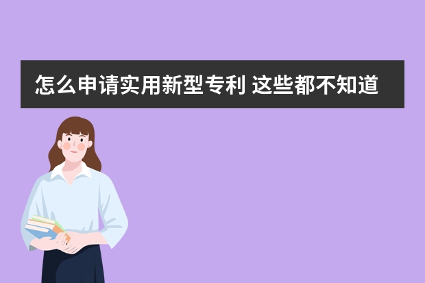 怎么申请实用新型专利 这些都不知道怎么能申请成功