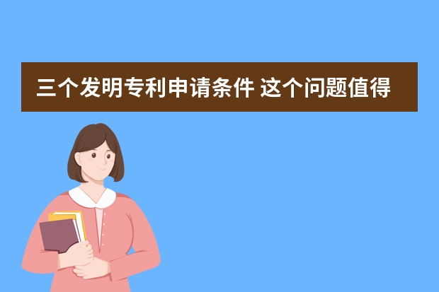 三个发明专利申请条件 这个问题值得思考