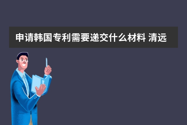 申请韩国专利需要递交什么材料 清远的专利申请流程及费用是多少