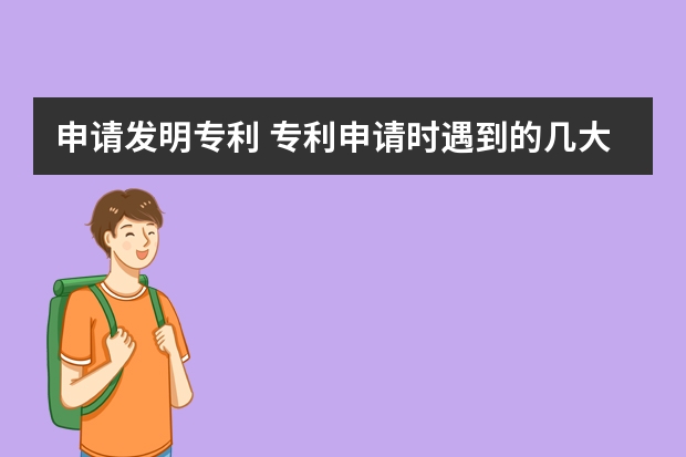 申请发明专利 专利申请时遇到的几大误区，你都知道几个