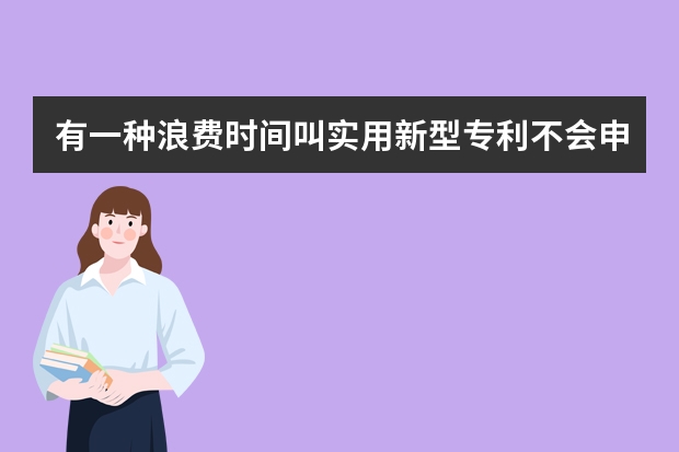 有一种浪费时间叫实用新型专利不会申请 这些事你注意到了没