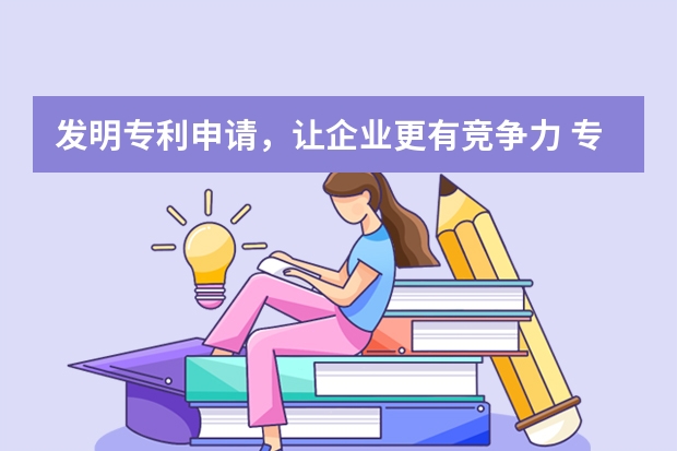 发明专利申请，让企业更有竞争力 专利发明申请需要准备什么材料