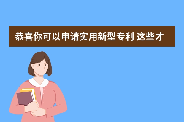 恭喜你可以申请实用新型专利 这些才是需要准备的实用新型专利申请材料