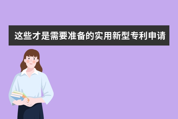 这些才是需要准备的实用新型专利申请材料 这些事你注意到了没