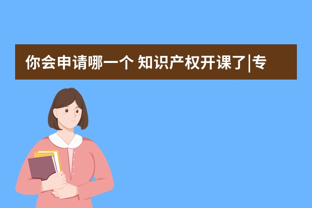 你会申请哪一个 知识产权开课了|专利申请类型以及之间的区别