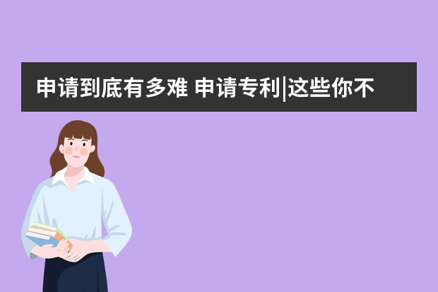 申请到底有多难 申请专利|这些你不知道的误区可能导致你专利申请失败