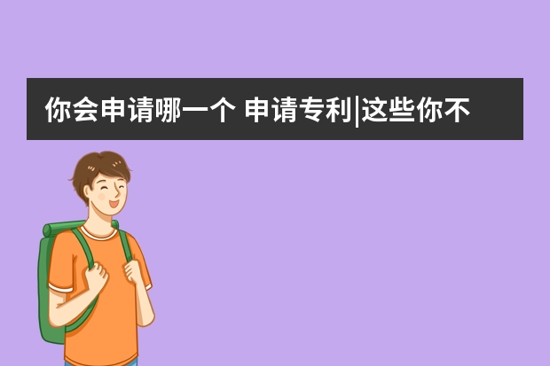 你会申请哪一个 申请专利|这些你不知道的误区可能导致你专利申请失败