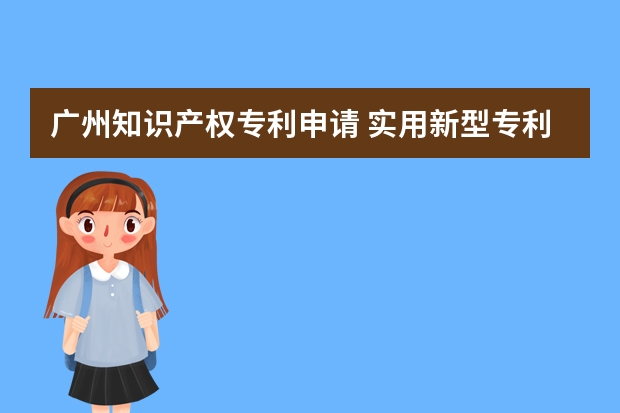 广州知识产权专利申请 实用新型专利申请有哪些用处