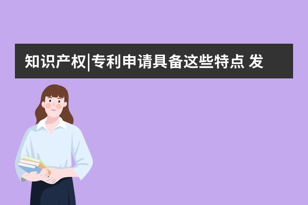 知识产权|专利申请具备这些特点 发明专利申请的难度，体现在了哪些方面呢