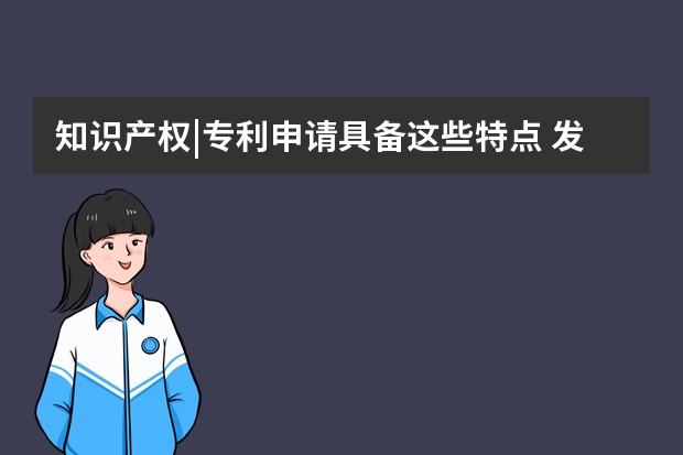 知识产权|专利申请具备这些特点 发明专利申请后企业拥有哪些权益