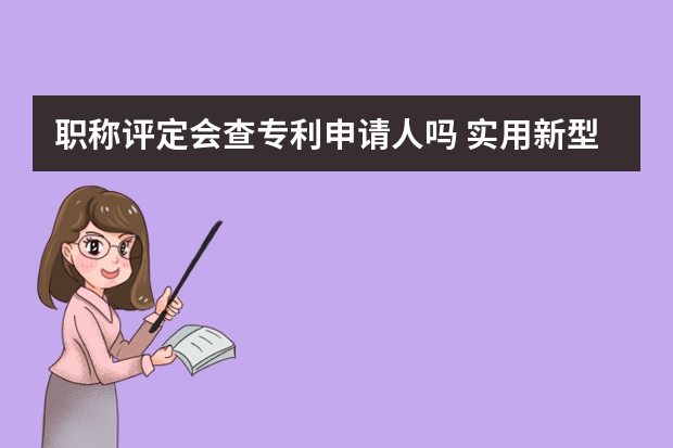 职称评定会查专利申请人吗 实用新型专利申请要准备的材料都有哪些