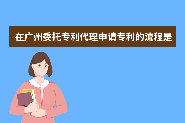 在广州委托专利代理申请专利的流程是怎样的 别让你的钱打水漂