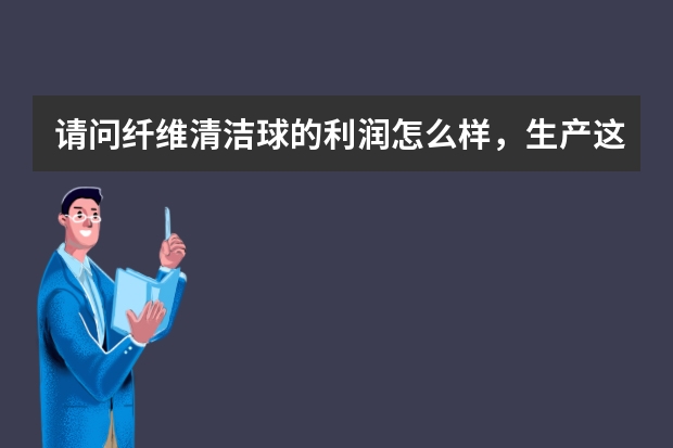 请问纤维清洁球的利润怎么样，生产这种球的设备要多少钱，我是做钢丝球的，也想做这个，市场怎么样？